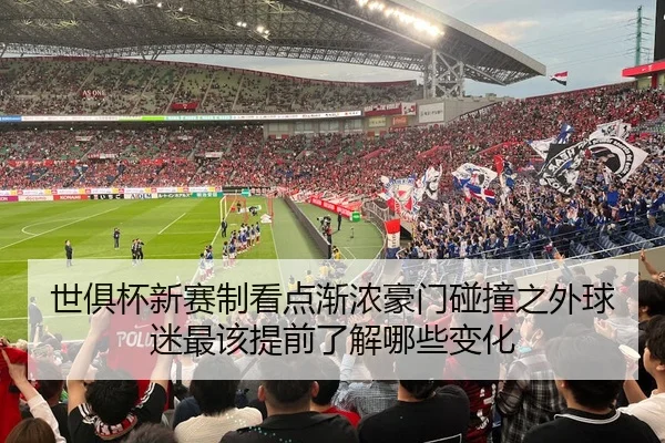 世俱杯新赛制看点渐浓豪门碰撞之外球迷最该提前了解哪些变化