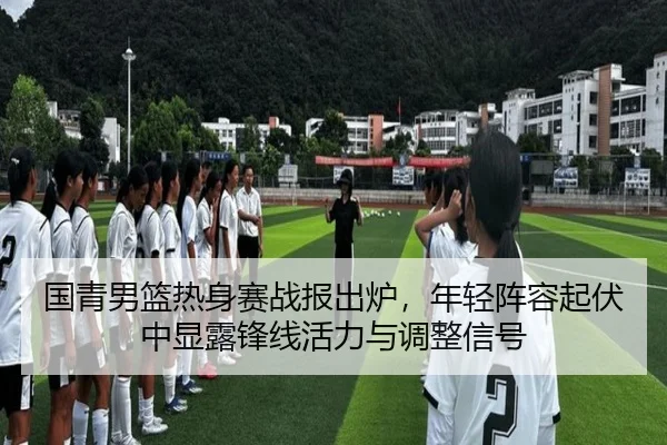 国青男篮热身赛战报出炉，年轻阵容起伏中显露锋线活力与调整信号